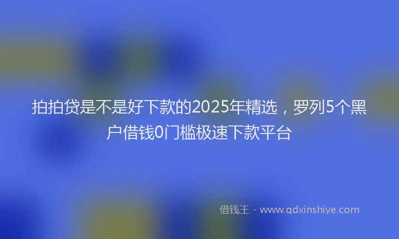 拍拍贷是不是好下款的2025年精选，罗列5个黑户借钱0门槛极速下款平台
