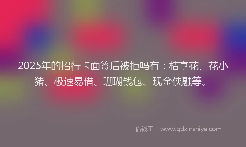 2025年的招行卡面签后被拒吗有：桔享花、花小猪、极速易借、珊瑚钱包、现金侠融等。