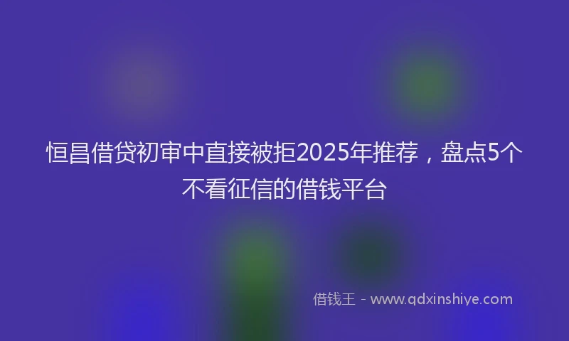 恒昌借贷初审中直接被拒2025年推荐，盘点5个不看征信的借钱平台