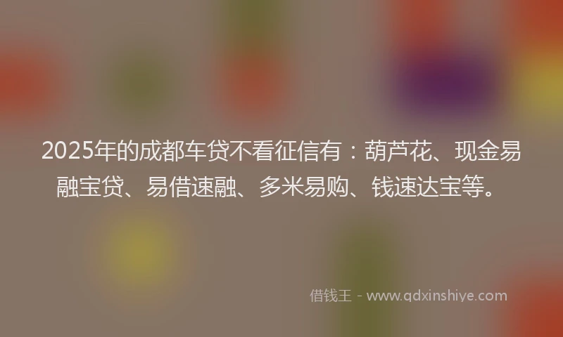 2025年的成都车贷不看征信有：葫芦花、现金易融宝贷、易借速融、多米易购、钱速达宝等。