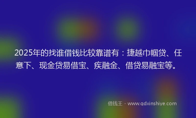 2025年的找谁借钱比较靠谱有：捷越巾帼贷、任意下、现金贷易借宝、疾融金、借贷易融宝等。