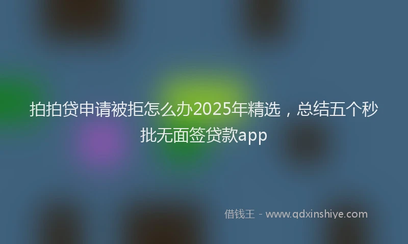 拍拍贷申请被拒怎么办2025年精选，总结五个秒批无面签贷款app