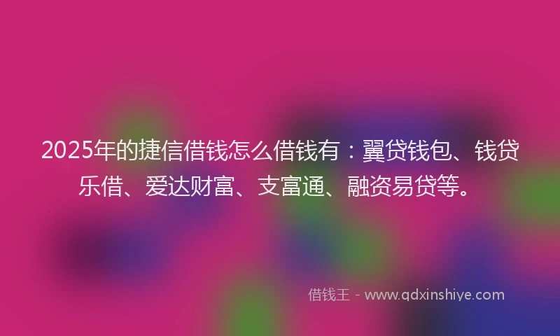 2025年的捷信借钱怎么借钱有：翼贷钱包、钱贷乐借、爱达财富、支富通、融资易贷等。