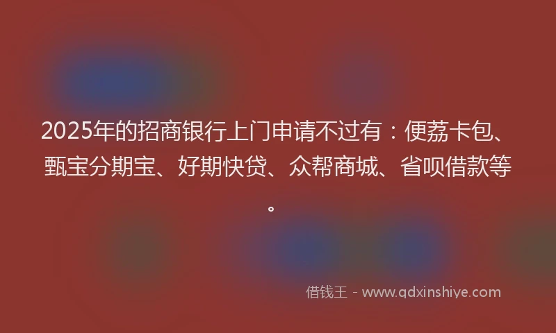 2025年的招商银行上门申请不过有：便荔卡包、甄宝分期宝、好期快贷、众帮商城、省呗借款等。