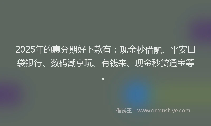 2025年的惠分期好下款有：现金秒借融、平安口袋银行、数码潮享玩、有钱来、现金秒贷通宝等。