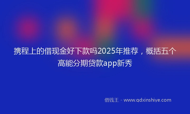 携程上的借现金好下款吗2025年推荐，概括五个高能分期贷款app新秀