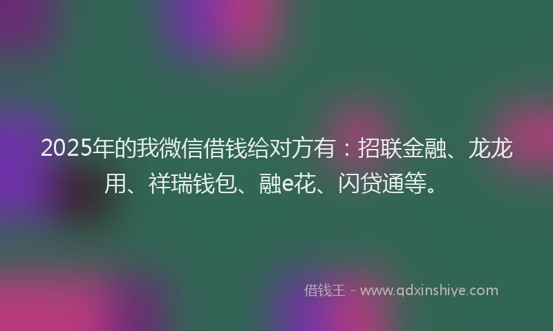 2025年的我微信借钱给对方有：招联金融、龙龙用、祥瑞钱包、融e花、闪贷通等。