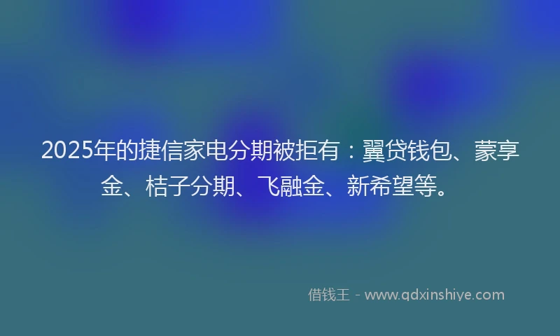 2025年的捷信家电分期被拒有：翼贷钱包、蒙享金、桔子分期、飞融金、新希望等。