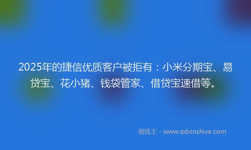 2025年的捷信优质客户被拒有：小米分期宝、易贷宝、花小猪、钱袋管家、借贷宝速借等。