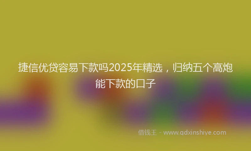 捷信优贷容易下款吗2025年精选，归纳五个高炮能下款的口子
