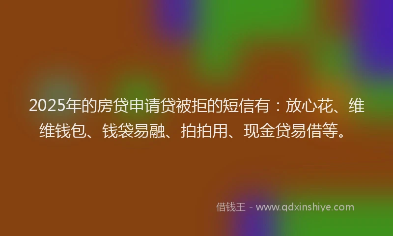 2025年的房贷申请贷被拒的短信有：放心花、维维钱包、钱袋易融、拍拍用、现金贷易借等。