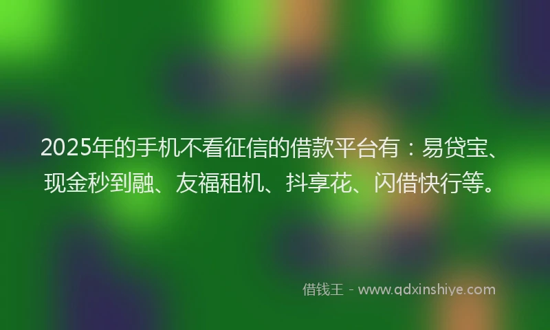 2025年的手机不看征信的借款平台有：易贷宝、现金秒到融、友福租机、抖享花、闪借快行等。