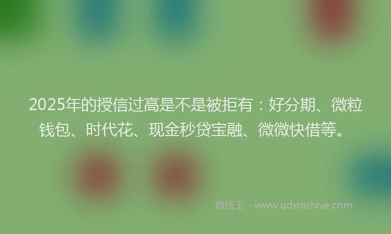2025年的授信过高是不是被拒有：好分期、微粒钱包、时代花、现金秒贷宝融、微微快借等。