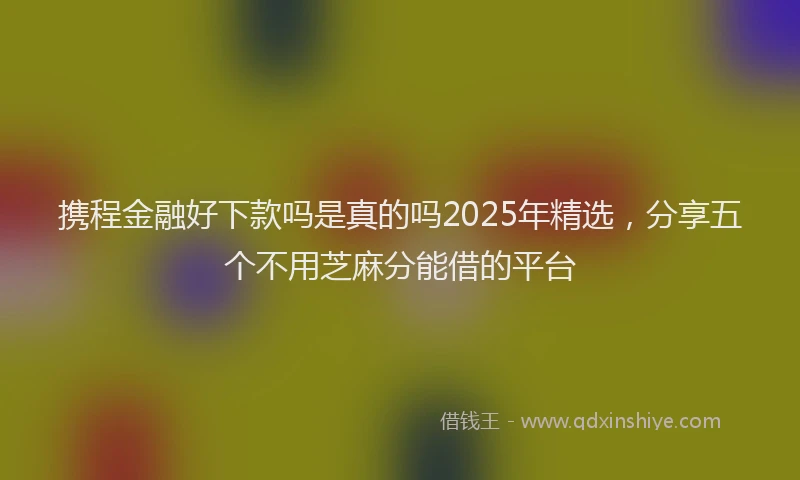 携程金融好下款吗是真的吗2025年精选，分享五个不用芝麻分能借的平台