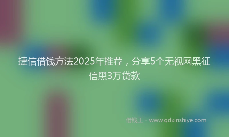 捷信借钱方法2025年推荐，分享5个无视网黑征信黑3万贷款