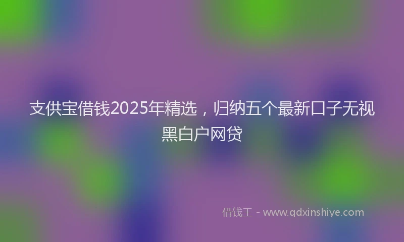 支供宝借钱2025年精选，归纳五个最新口子无视黑白户网贷