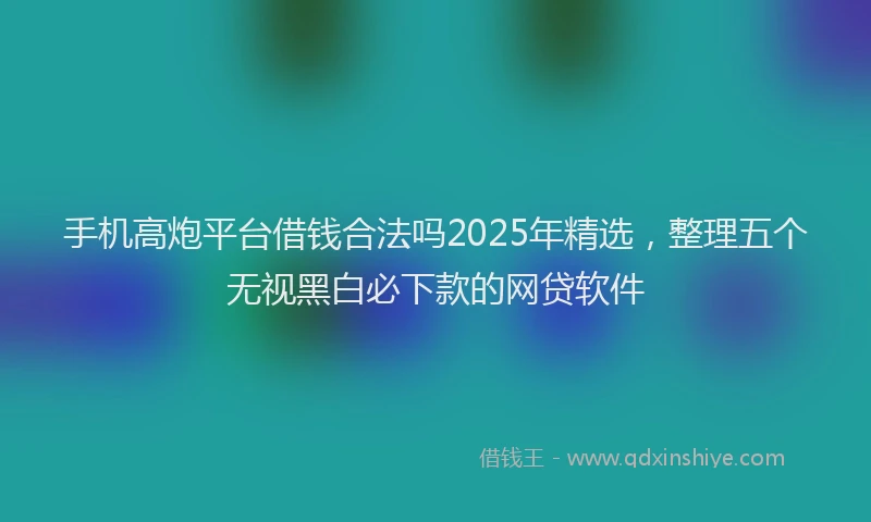 手机高炮平台借钱合法吗2025年精选，整理五个无视黑白必下款的网贷软件