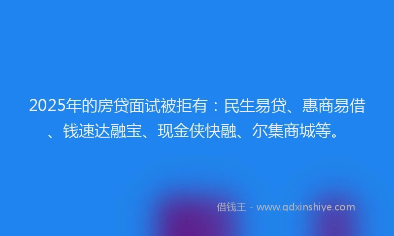 2025年的房贷面试被拒有：民生易贷、惠商易借、钱速达融宝、现金侠快融、尔集商城等。