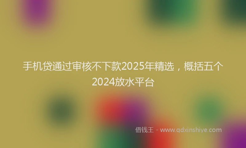 手机贷通过审核不下款2025年精选，概括五个2024放水平台