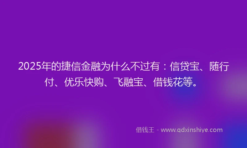 2025年的捷信金融为什么不过有：信贷宝、随行付、优乐快购、飞融宝、借钱花等。