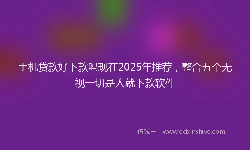 手机贷款好下款吗现在2025年推荐，整合五个无视一切是人就下款软件