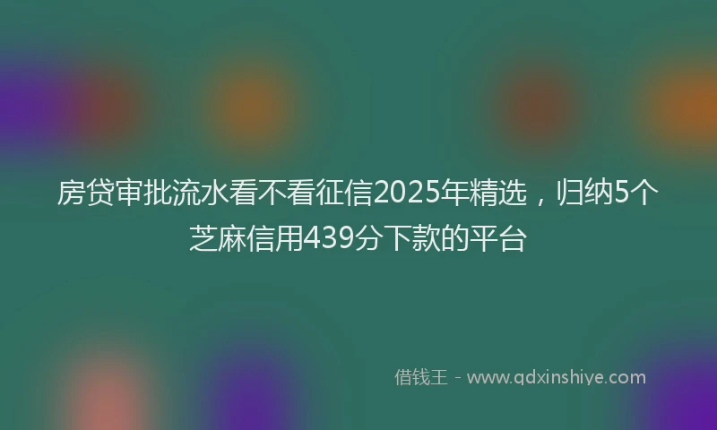 房贷审批流水看不看征信2025年精选，归纳5个芝麻信用439分下款的平台
