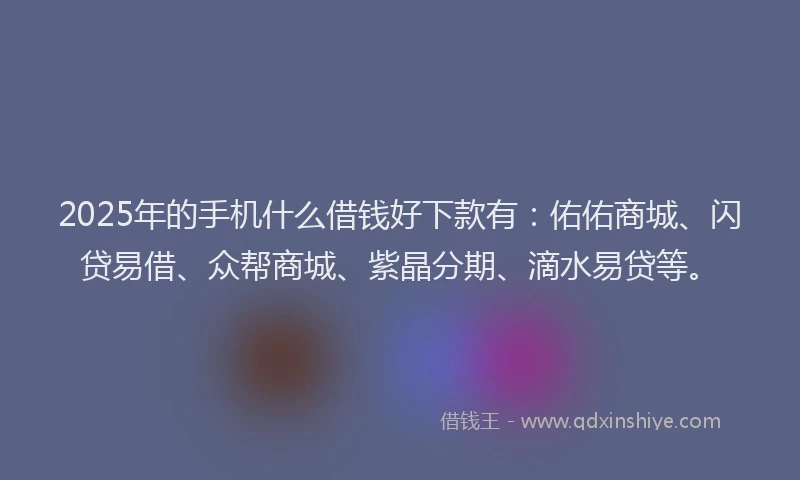 2025年的手机什么借钱好下款有：佑佑商城、闪贷易借、众帮商城、紫晶分期、滴水易贷等。