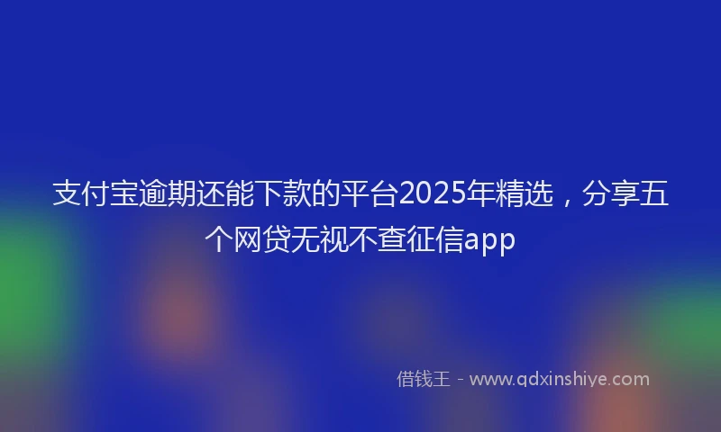 支付宝逾期还能下款的平台2025年精选，分享五个网贷无视不查征信app