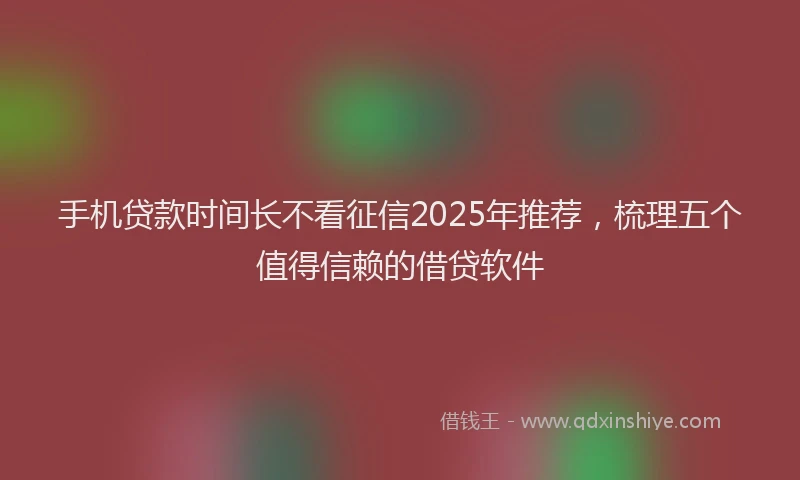 手机贷款时间长不看征信2025年推荐，梳理五个值得信赖的借贷软件