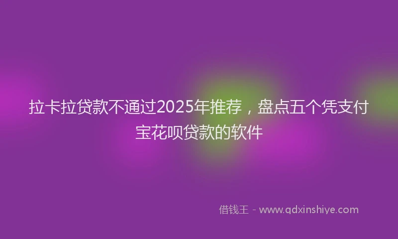 拉卡拉贷款不通过2025年推荐，盘点五个凭支付宝花呗贷款的软件