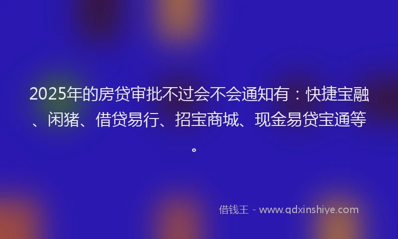 2025年的房贷审批不过会不会通知有：快捷宝融、闲猪、借贷易行、招宝商城、现金易贷宝通等。