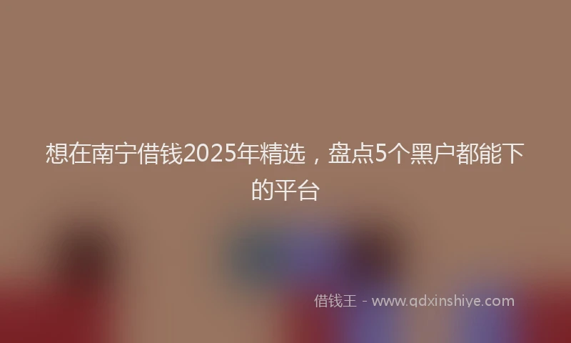 想在南宁借钱2025年精选，盘点5个黑户都能下的平台