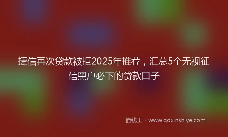 捷信再次贷款被拒2025年推荐，汇总5个无视征信黑户必下的贷款口子
