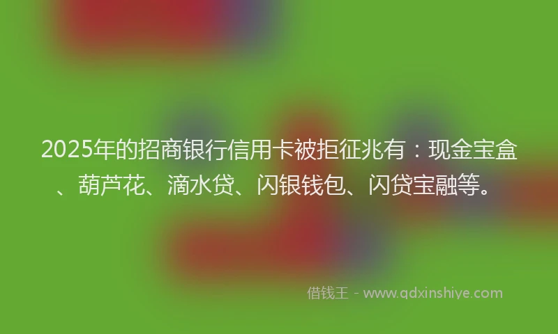 2025年的招商银行信用卡被拒征兆有：现金宝盒、葫芦花、滴水贷、闪银钱包、闪贷宝融等。