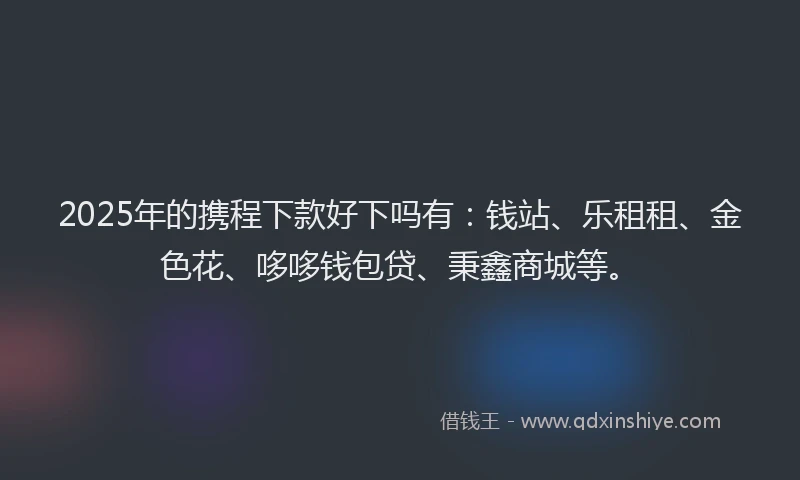 2025年的携程下款好下吗有：钱站、乐租租、金色花、哆哆钱包贷、秉鑫商城等。