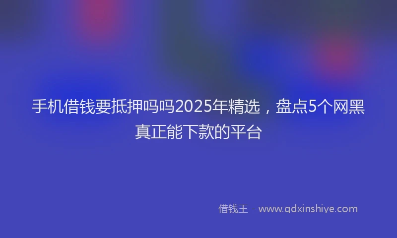 手机借钱要抵押吗吗2025年精选，盘点5个网黑真正能下款的平台