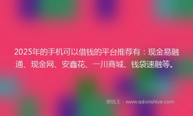 2025年的手机可以借钱的平台推荐有：现金易融通、现金网、安鑫花、一川商城、钱袋速融等。