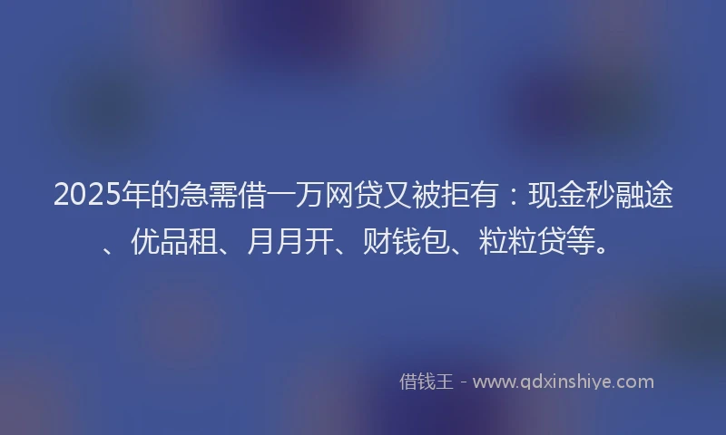 2025年的急需借一万网贷又被拒有：现金秒融途、优品租、月月开、财钱包、粒粒贷等。