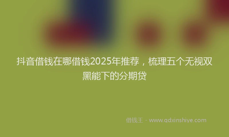抖音借钱在哪借钱2025年推荐，梳理五个无视双黑能下的分期贷