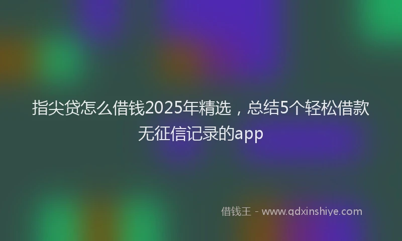 指尖贷怎么借钱2025年精选，总结5个轻松借款无征信记录的app