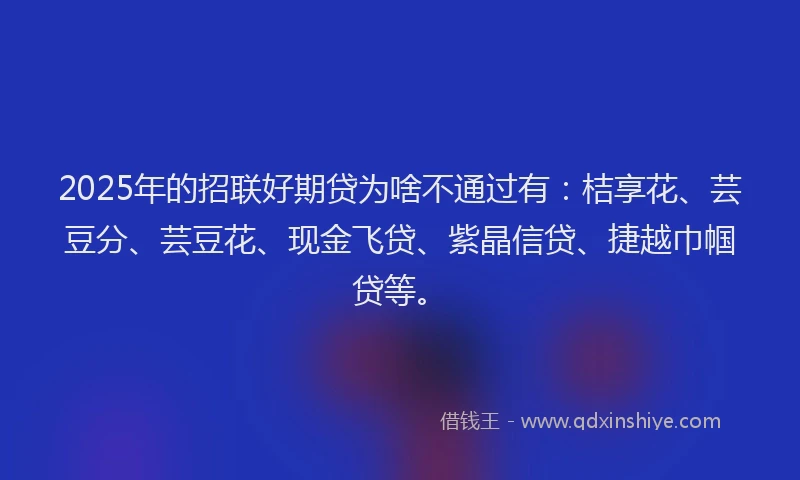 2025年的招联好期贷为啥不通过有：桔享花、芸豆分、芸豆花、现金飞贷、紫晶信贷、捷越巾帼贷等。