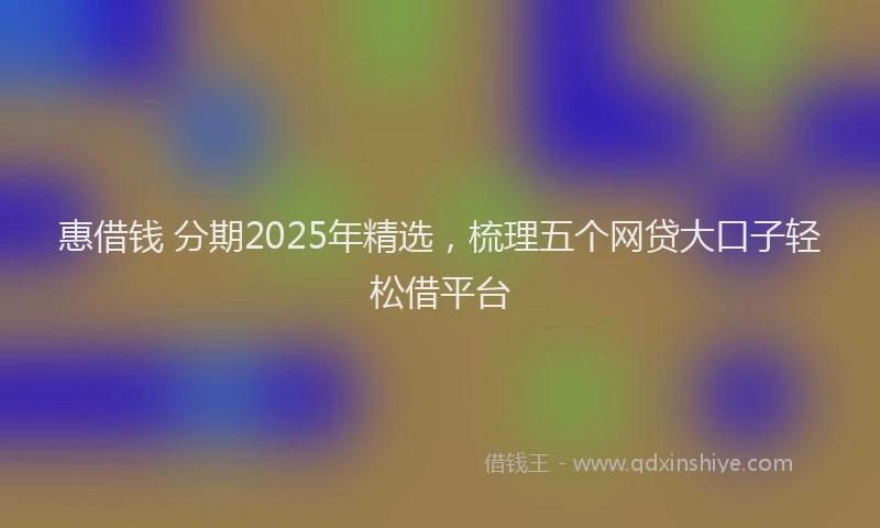 惠借钱 分期2025年精选，梳理五个网贷大口子轻松借平台