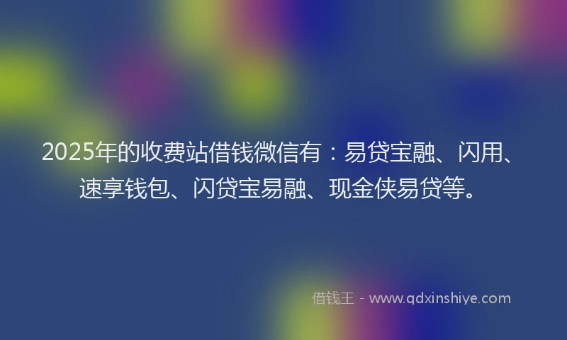 2025年的收费站借钱微信有：易贷宝融、闪用、速享钱包、闪贷宝易融、现金侠易贷等。