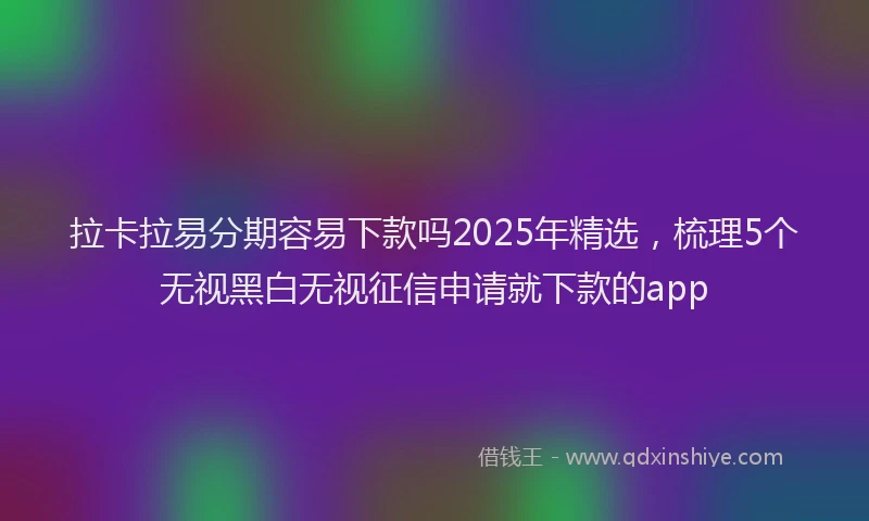 拉卡拉易分期容易下款吗2025年精选，梳理5个无视黑白无视征信申请就下款的app