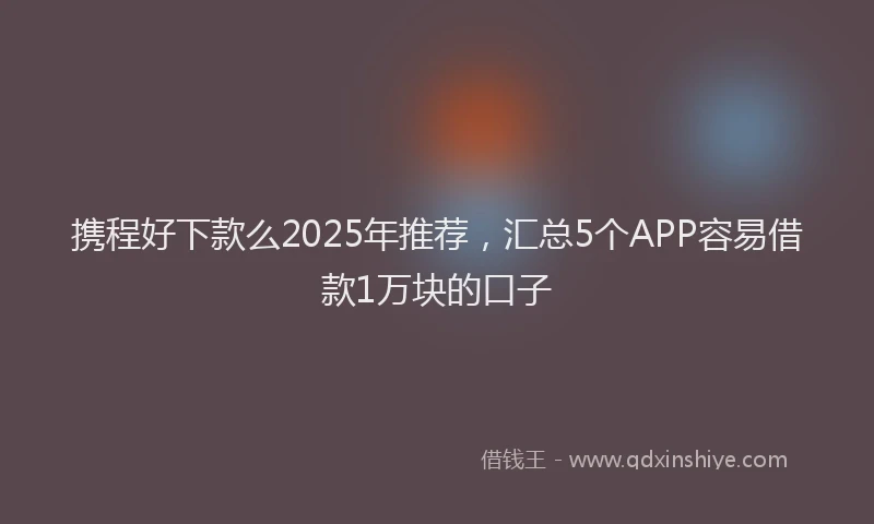 携程好下款么2025年推荐，汇总5个APP容易借款1万块的口子