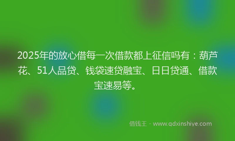 2025年的放心借每一次借款都上征信吗有：葫芦花、51人品贷、钱袋速贷融宝、日日贷通、借款宝速易等。