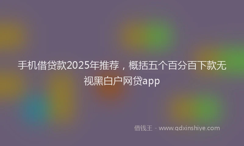 手机借贷款2025年推荐，概括五个百分百下款无视黑白户网贷app