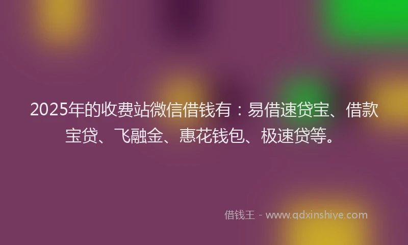 2025年的收费站微信借钱有：易借速贷宝、借款宝贷、飞融金、惠花钱包、极速贷等。