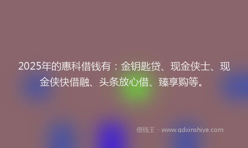2025年的惠科借钱有：金钥匙贷、现金侠士、现金侠快借融、头条放心借、臻享购等。