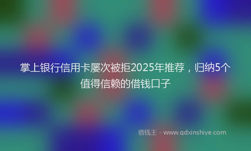 掌上银行信用卡屡次被拒2025年推荐，归纳5个值得信赖的借钱口子